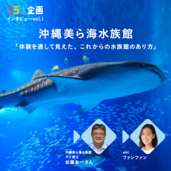 コラボ企画インタビュー Vol.1 沖縄美ら海水族館 「体験を通して見えた、これからの水族館のあり方」